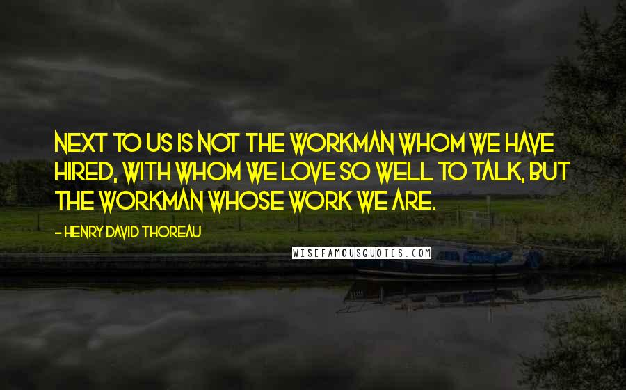 Henry David Thoreau Quotes: Next to us is not the workman whom we have hired, with whom we love so well to talk, but the workman whose work we are.