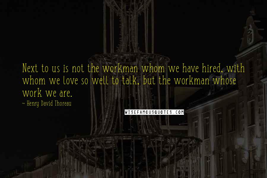 Henry David Thoreau Quotes: Next to us is not the workman whom we have hired, with whom we love so well to talk, but the workman whose work we are.