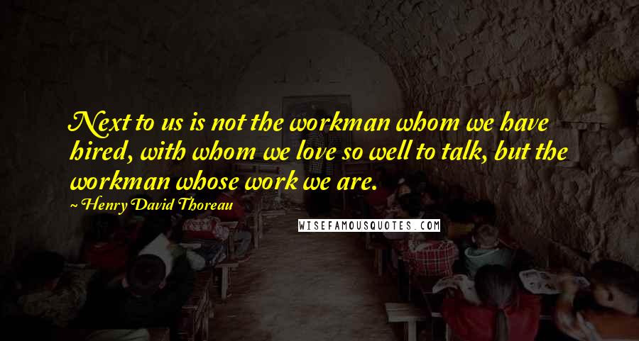 Henry David Thoreau Quotes: Next to us is not the workman whom we have hired, with whom we love so well to talk, but the workman whose work we are.