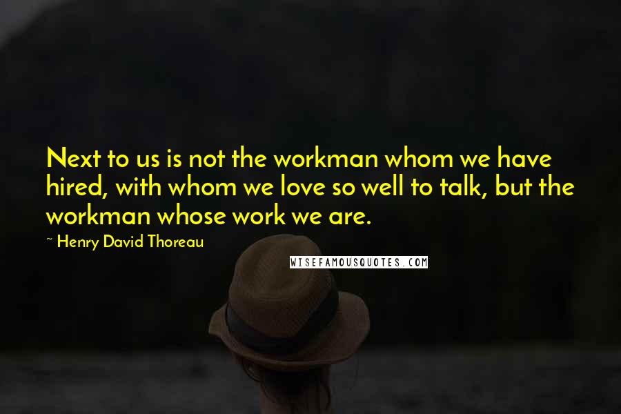 Henry David Thoreau Quotes: Next to us is not the workman whom we have hired, with whom we love so well to talk, but the workman whose work we are.