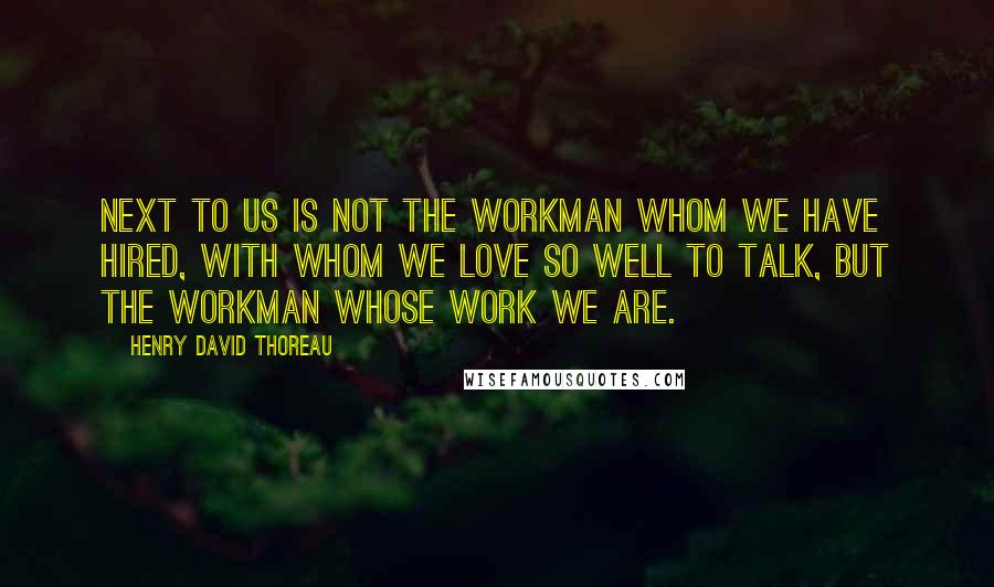 Henry David Thoreau Quotes: Next to us is not the workman whom we have hired, with whom we love so well to talk, but the workman whose work we are.