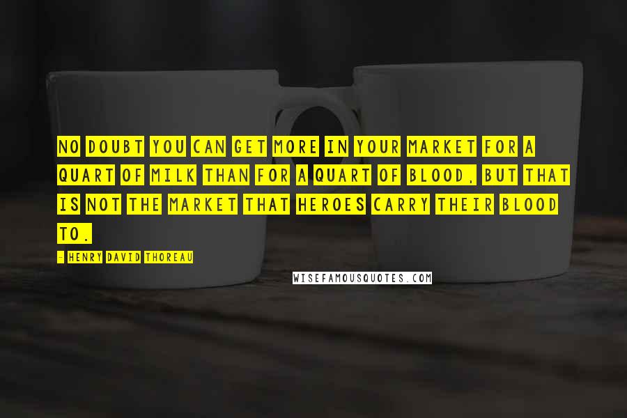 Henry David Thoreau Quotes: No doubt you can get more in your market for a quart of milk than for a quart of blood, but that is not the market that heroes carry their blood to.