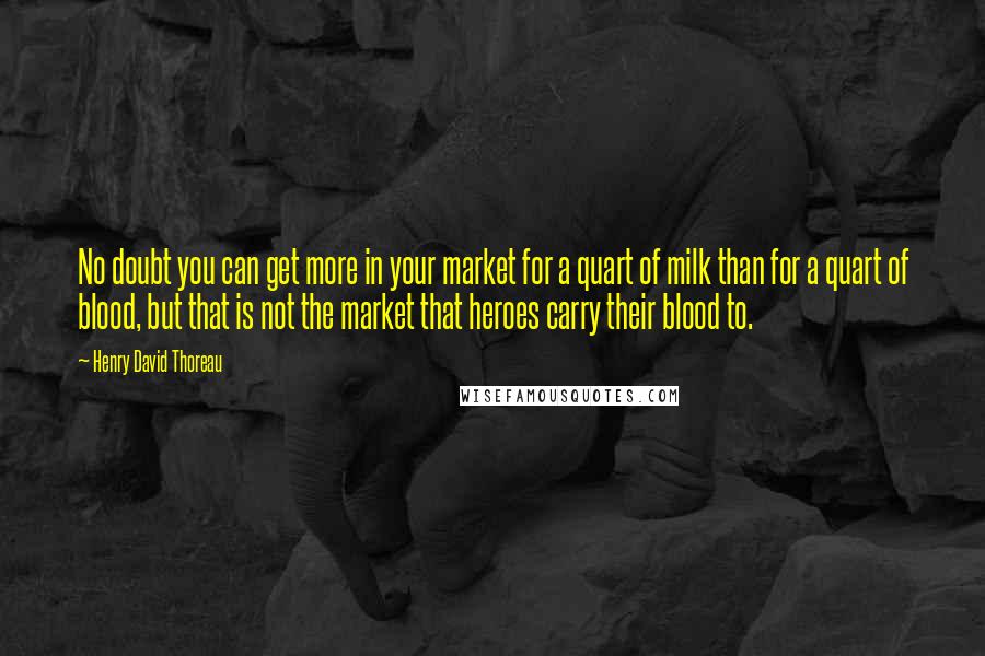 Henry David Thoreau Quotes: No doubt you can get more in your market for a quart of milk than for a quart of blood, but that is not the market that heroes carry their blood to.