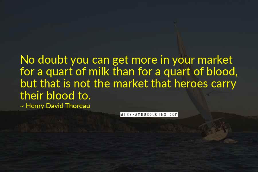 Henry David Thoreau Quotes: No doubt you can get more in your market for a quart of milk than for a quart of blood, but that is not the market that heroes carry their blood to.