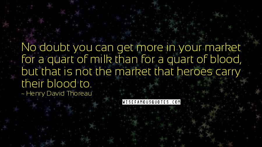 Henry David Thoreau Quotes: No doubt you can get more in your market for a quart of milk than for a quart of blood, but that is not the market that heroes carry their blood to.