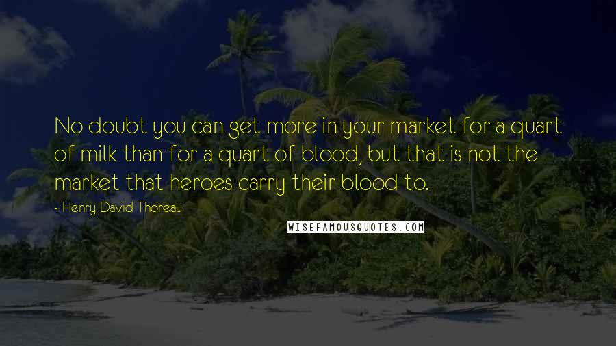 Henry David Thoreau Quotes: No doubt you can get more in your market for a quart of milk than for a quart of blood, but that is not the market that heroes carry their blood to.