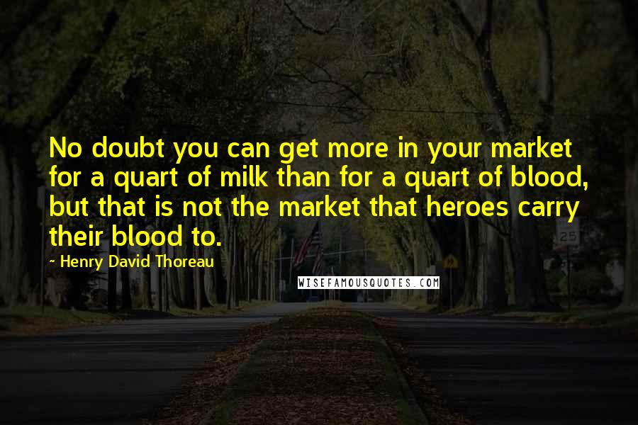 Henry David Thoreau Quotes: No doubt you can get more in your market for a quart of milk than for a quart of blood, but that is not the market that heroes carry their blood to.