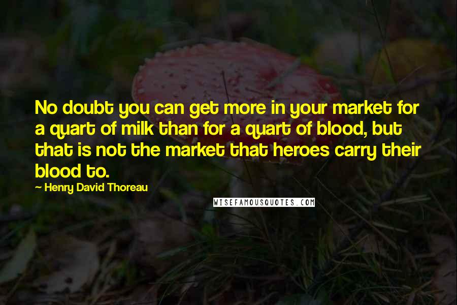 Henry David Thoreau Quotes: No doubt you can get more in your market for a quart of milk than for a quart of blood, but that is not the market that heroes carry their blood to.