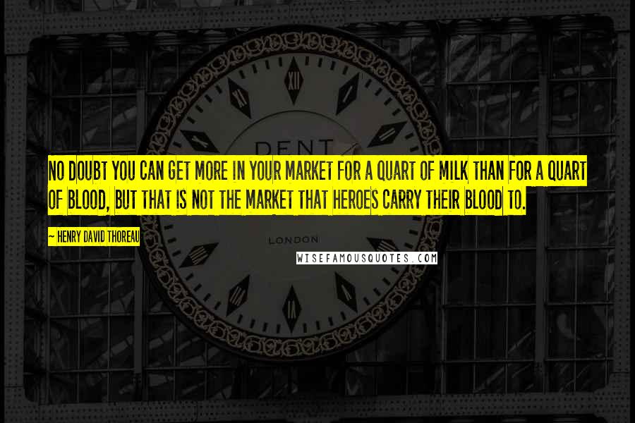 Henry David Thoreau Quotes: No doubt you can get more in your market for a quart of milk than for a quart of blood, but that is not the market that heroes carry their blood to.