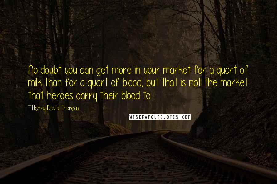 Henry David Thoreau Quotes: No doubt you can get more in your market for a quart of milk than for a quart of blood, but that is not the market that heroes carry their blood to.