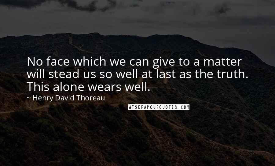 Henry David Thoreau Quotes: No face which we can give to a matter will stead us so well at last as the truth. This alone wears well.