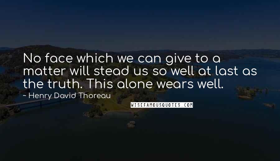 Henry David Thoreau Quotes: No face which we can give to a matter will stead us so well at last as the truth. This alone wears well.