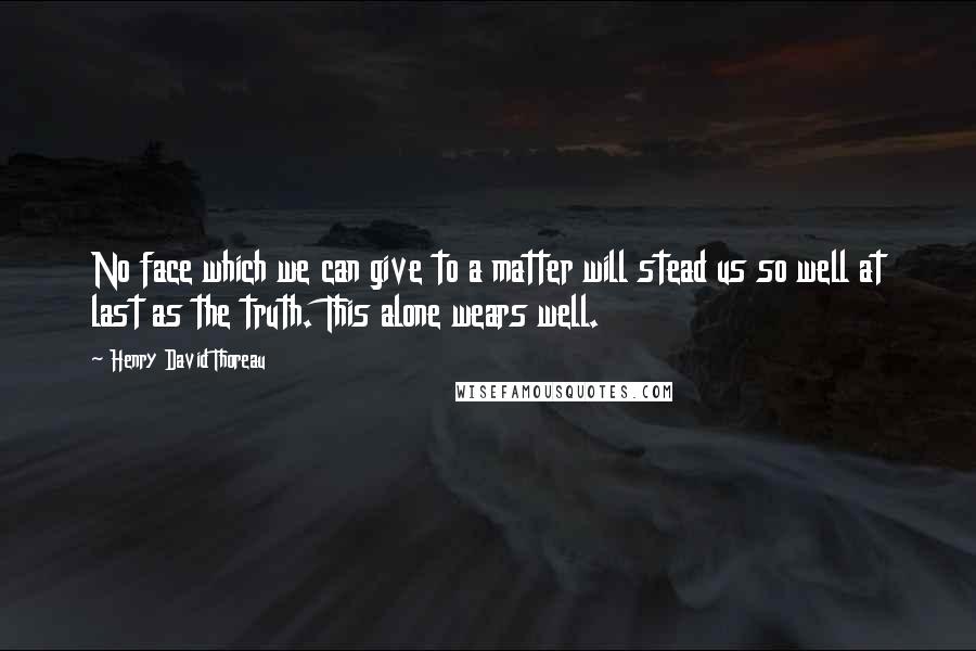 Henry David Thoreau Quotes: No face which we can give to a matter will stead us so well at last as the truth. This alone wears well.