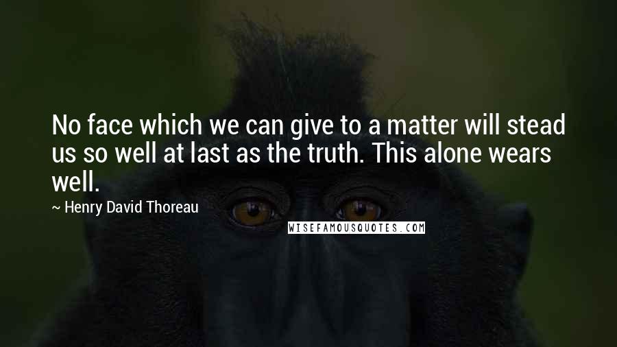 Henry David Thoreau Quotes: No face which we can give to a matter will stead us so well at last as the truth. This alone wears well.