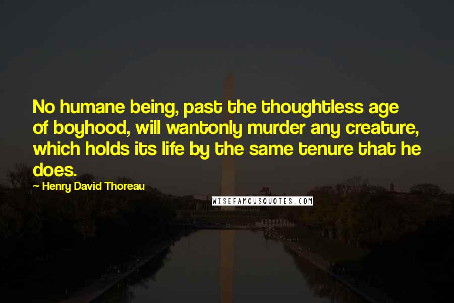 Henry David Thoreau Quotes: No humane being, past the thoughtless age of boyhood, will wantonly murder any creature, which holds its life by the same tenure that he does.