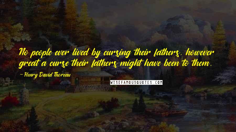 Henry David Thoreau Quotes: No people ever lived by cursing their fathers, however great a curse their fathers might have been to them.