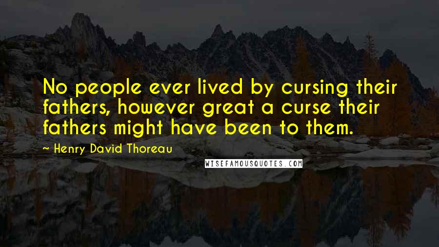 Henry David Thoreau Quotes: No people ever lived by cursing their fathers, however great a curse their fathers might have been to them.