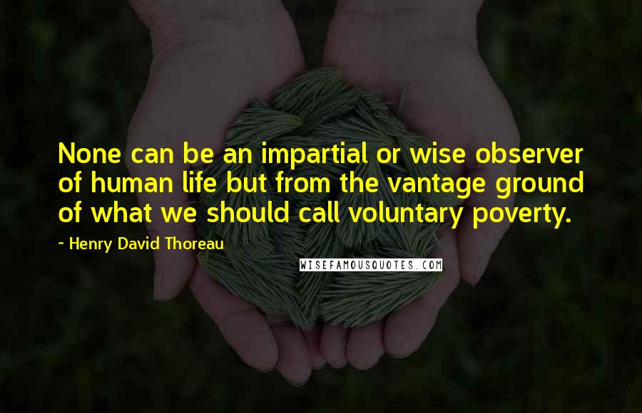 Henry David Thoreau Quotes: None can be an impartial or wise observer of human life but from the vantage ground of what we should call voluntary poverty.