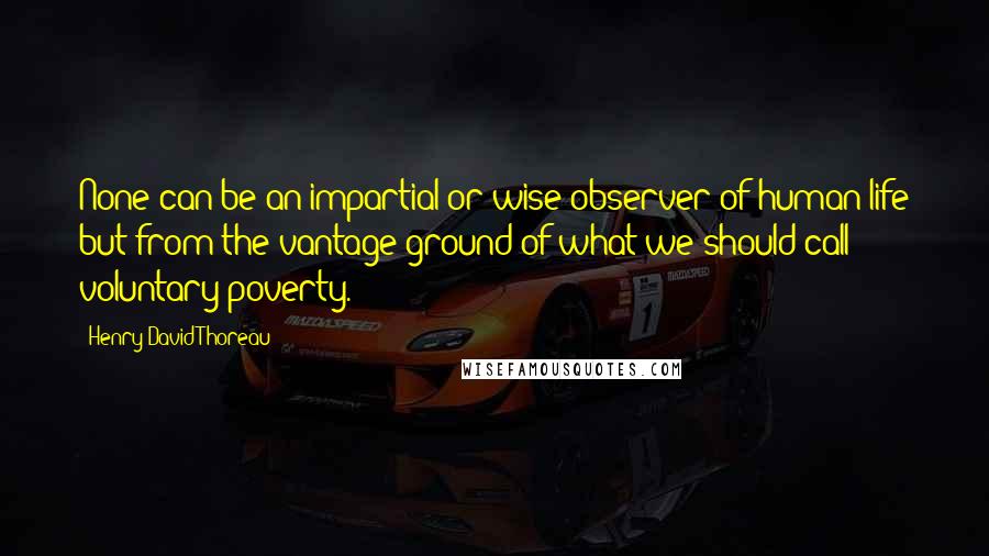 Henry David Thoreau Quotes: None can be an impartial or wise observer of human life but from the vantage ground of what we should call voluntary poverty.
