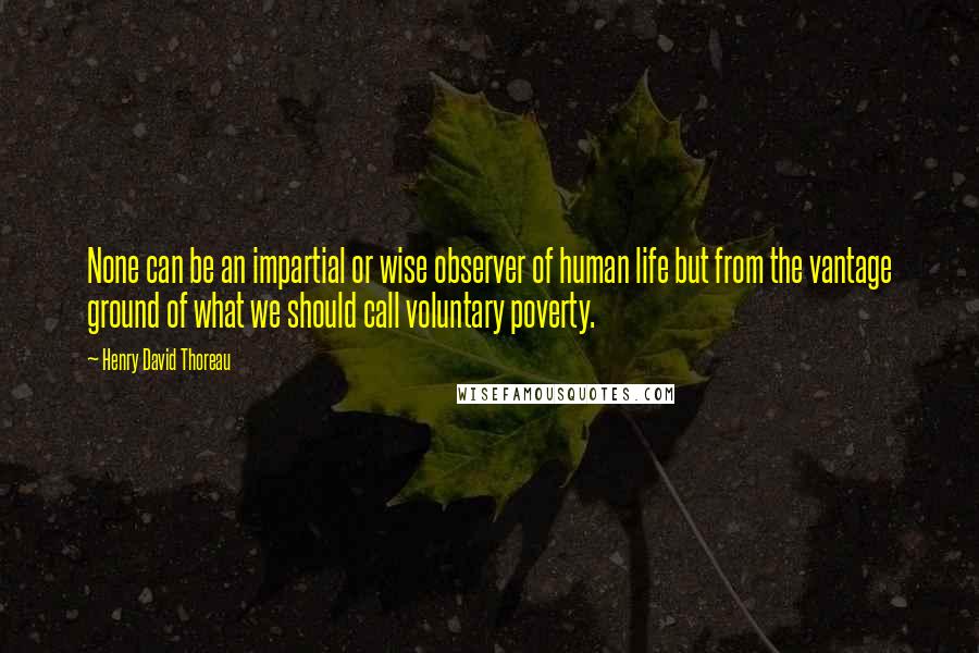 Henry David Thoreau Quotes: None can be an impartial or wise observer of human life but from the vantage ground of what we should call voluntary poverty.