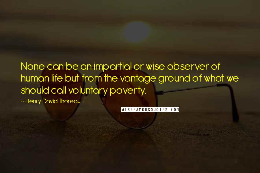 Henry David Thoreau Quotes: None can be an impartial or wise observer of human life but from the vantage ground of what we should call voluntary poverty.