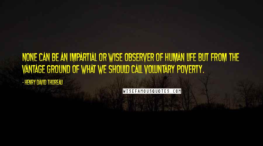 Henry David Thoreau Quotes: None can be an impartial or wise observer of human life but from the vantage ground of what we should call voluntary poverty.