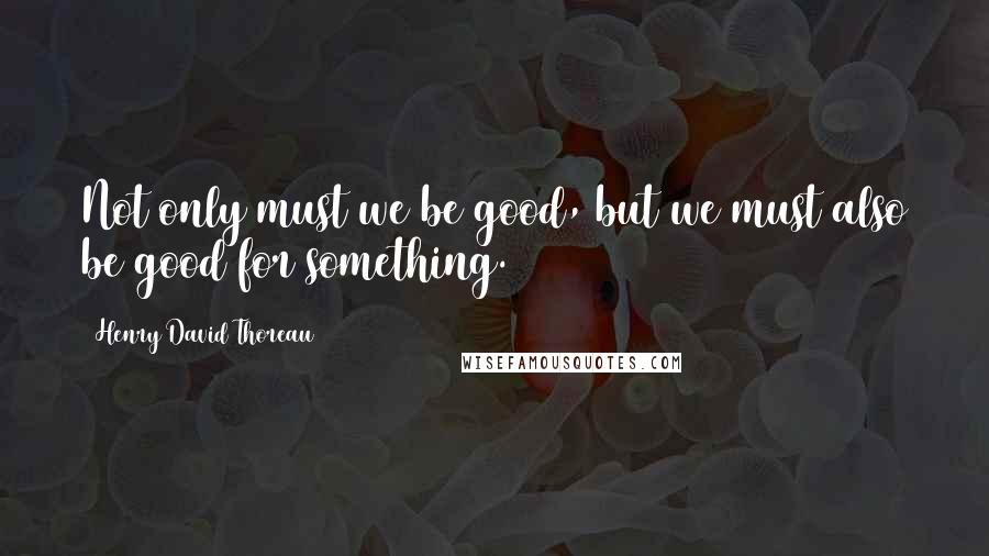 Henry David Thoreau Quotes: Not only must we be good, but we must also be good for something.