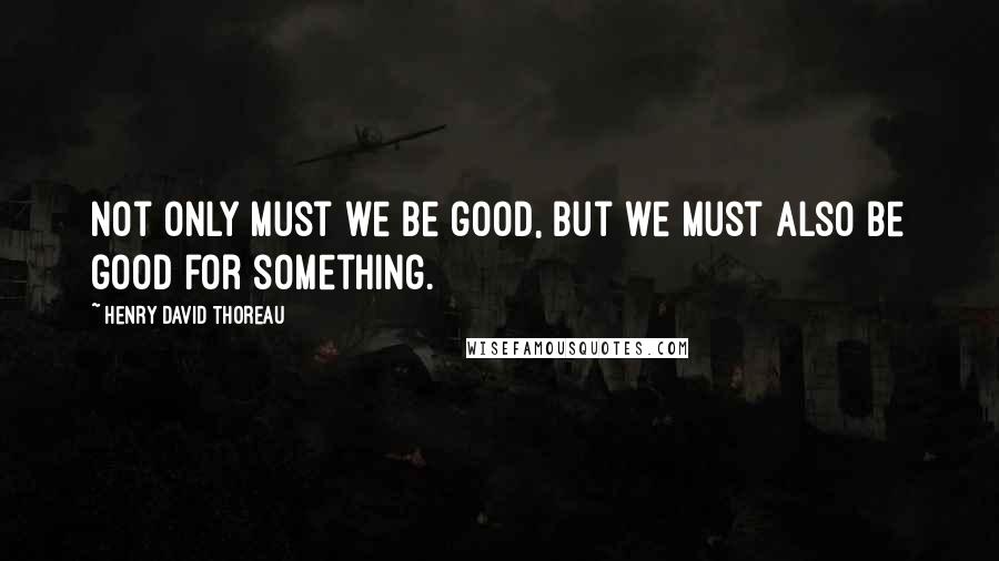 Henry David Thoreau Quotes: Not only must we be good, but we must also be good for something.