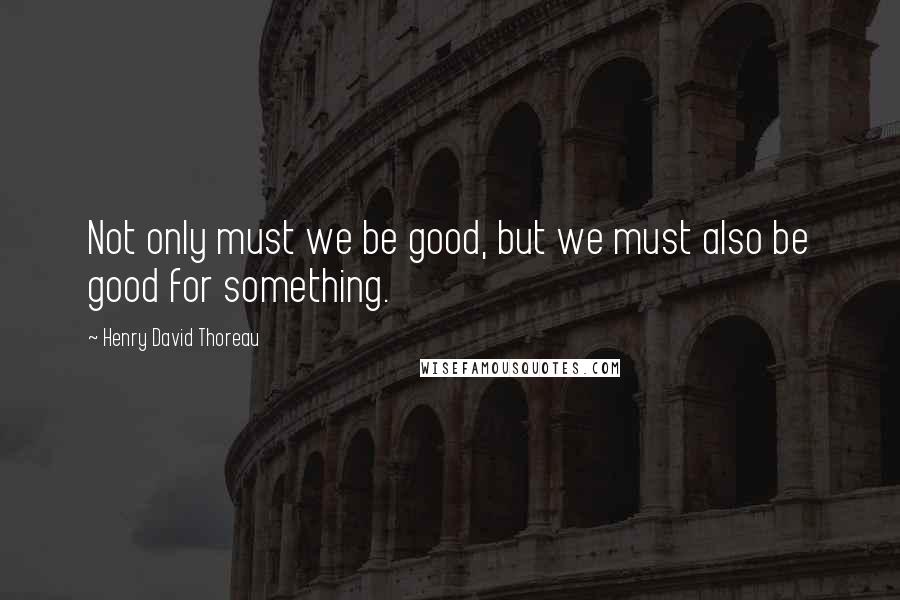 Henry David Thoreau Quotes: Not only must we be good, but we must also be good for something.