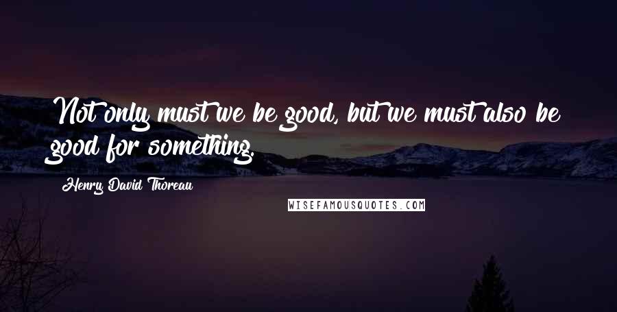 Henry David Thoreau Quotes: Not only must we be good, but we must also be good for something.