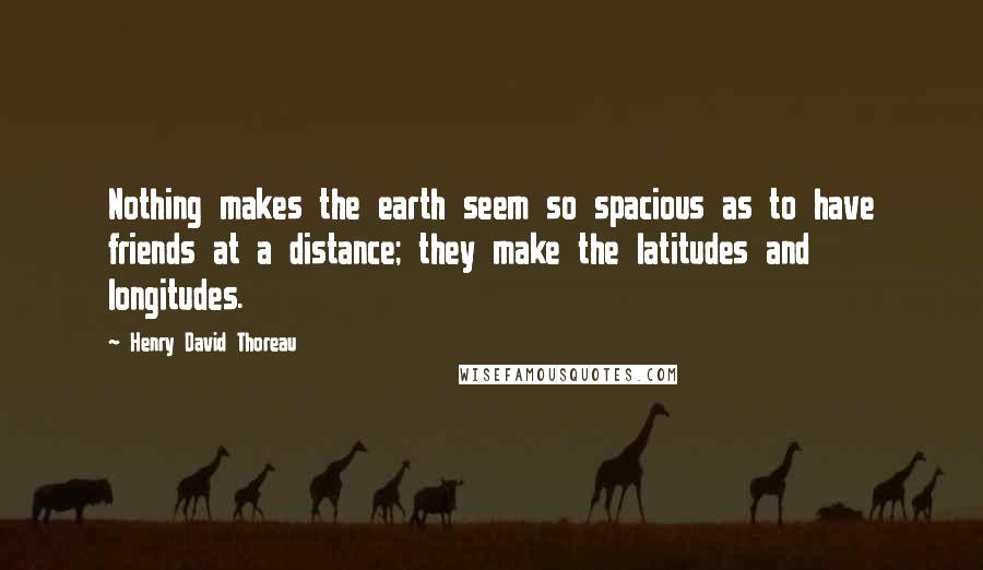Henry David Thoreau Quotes: Nothing makes the earth seem so spacious as to have friends at a distance; they make the latitudes and longitudes.