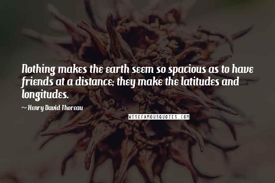 Henry David Thoreau Quotes: Nothing makes the earth seem so spacious as to have friends at a distance; they make the latitudes and longitudes.
