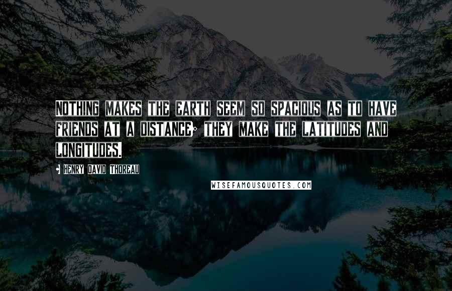 Henry David Thoreau Quotes: Nothing makes the earth seem so spacious as to have friends at a distance; they make the latitudes and longitudes.