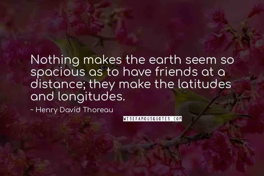 Henry David Thoreau Quotes: Nothing makes the earth seem so spacious as to have friends at a distance; they make the latitudes and longitudes.