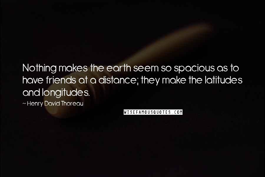 Henry David Thoreau Quotes: Nothing makes the earth seem so spacious as to have friends at a distance; they make the latitudes and longitudes.