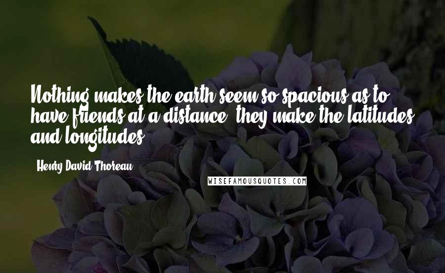 Henry David Thoreau Quotes: Nothing makes the earth seem so spacious as to have friends at a distance; they make the latitudes and longitudes.