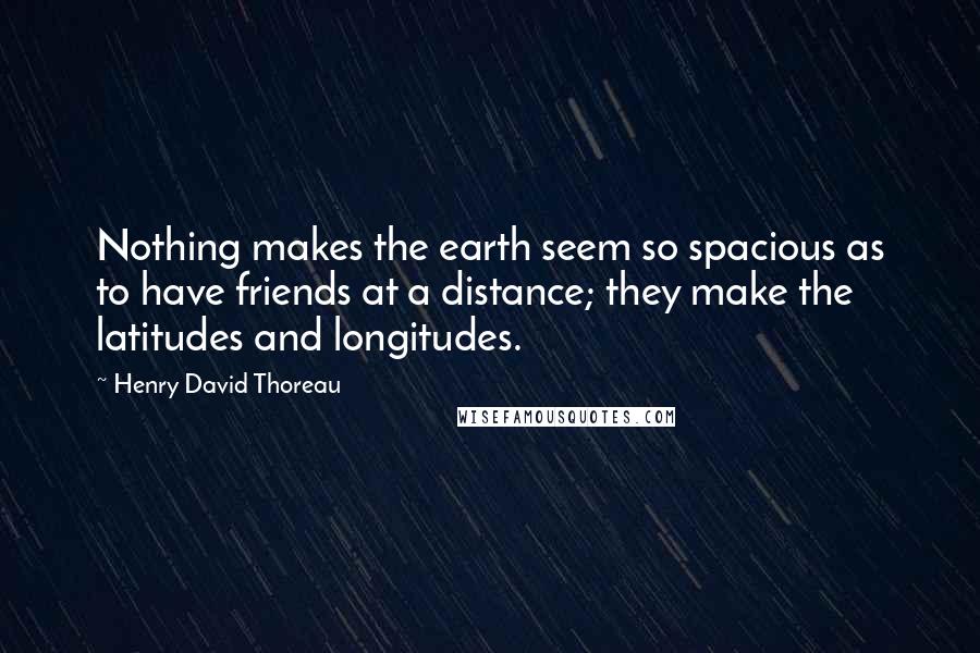 Henry David Thoreau Quotes: Nothing makes the earth seem so spacious as to have friends at a distance; they make the latitudes and longitudes.