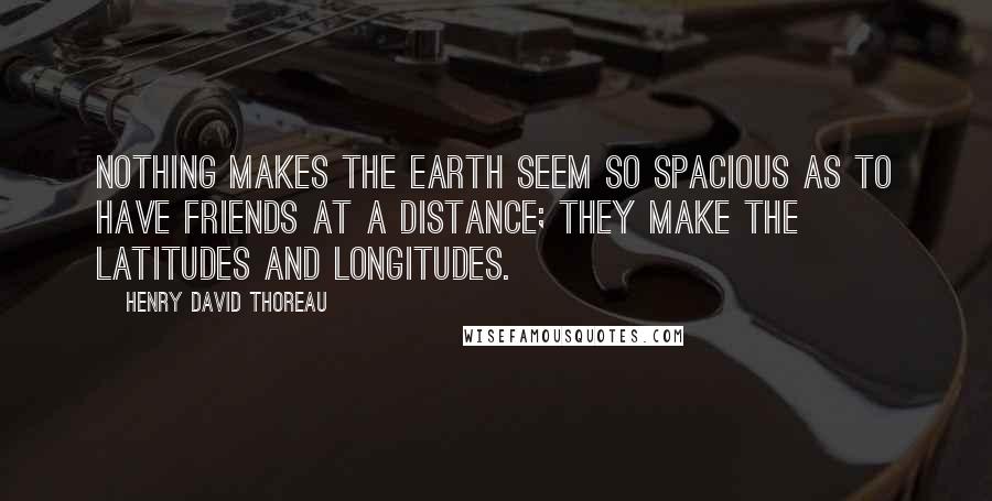 Henry David Thoreau Quotes: Nothing makes the earth seem so spacious as to have friends at a distance; they make the latitudes and longitudes.