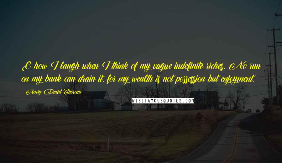 Henry David Thoreau Quotes: O how I laugh when I think of my vague indefinite riches. No run on my bank can drain it, for my wealth is not possession but enjoyment.