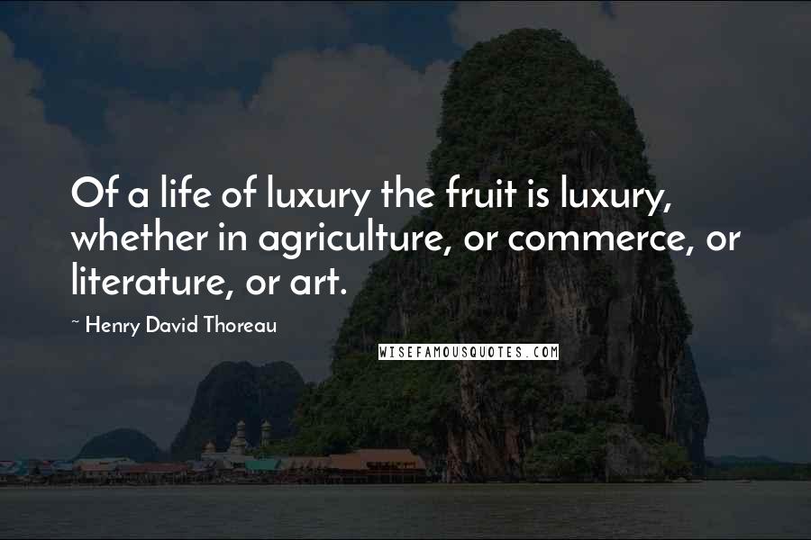 Henry David Thoreau Quotes: Of a life of luxury the fruit is luxury, whether in agriculture, or commerce, or literature, or art.