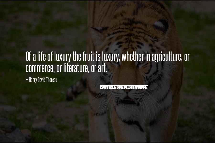 Henry David Thoreau Quotes: Of a life of luxury the fruit is luxury, whether in agriculture, or commerce, or literature, or art.