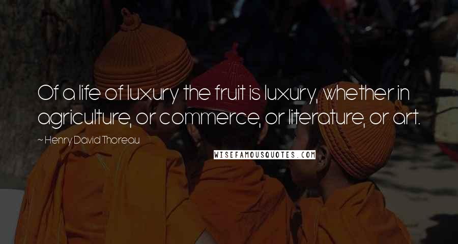 Henry David Thoreau Quotes: Of a life of luxury the fruit is luxury, whether in agriculture, or commerce, or literature, or art.