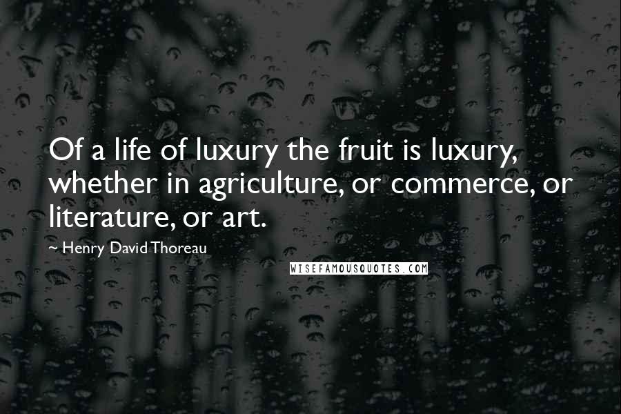 Henry David Thoreau Quotes: Of a life of luxury the fruit is luxury, whether in agriculture, or commerce, or literature, or art.