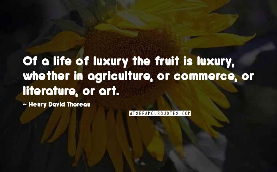 Henry David Thoreau Quotes: Of a life of luxury the fruit is luxury, whether in agriculture, or commerce, or literature, or art.