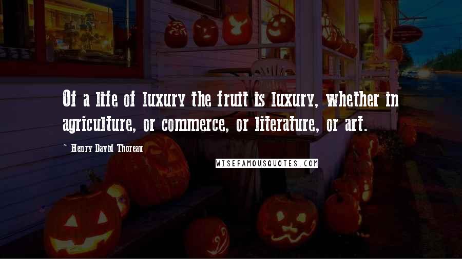 Henry David Thoreau Quotes: Of a life of luxury the fruit is luxury, whether in agriculture, or commerce, or literature, or art.