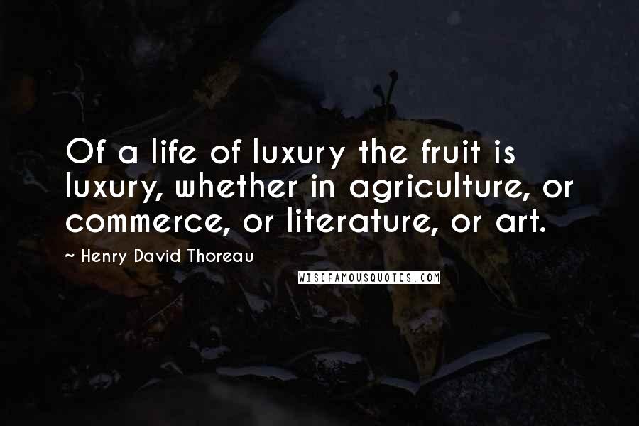 Henry David Thoreau Quotes: Of a life of luxury the fruit is luxury, whether in agriculture, or commerce, or literature, or art.