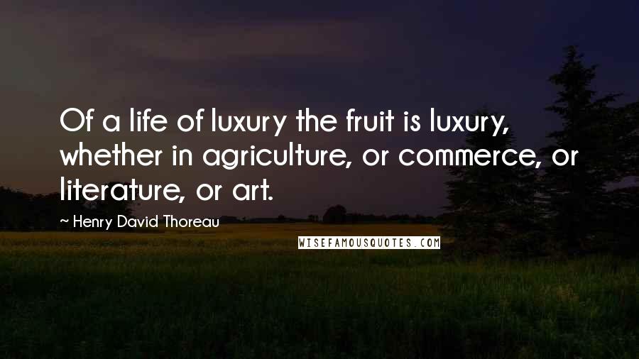Henry David Thoreau Quotes: Of a life of luxury the fruit is luxury, whether in agriculture, or commerce, or literature, or art.