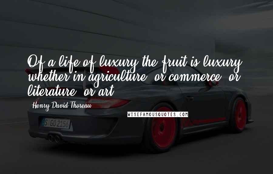 Henry David Thoreau Quotes: Of a life of luxury the fruit is luxury, whether in agriculture, or commerce, or literature, or art.