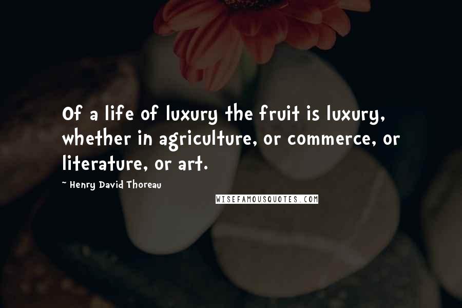 Henry David Thoreau Quotes: Of a life of luxury the fruit is luxury, whether in agriculture, or commerce, or literature, or art.