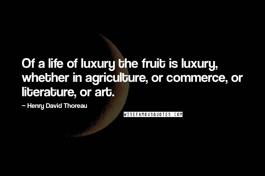 Henry David Thoreau Quotes: Of a life of luxury the fruit is luxury, whether in agriculture, or commerce, or literature, or art.